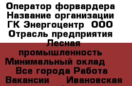 Оператор форвардера › Название организации ­ ГК Энергоцентр, ООО › Отрасль предприятия ­ Лесная промышленность › Минимальный оклад ­ 1 - Все города Работа » Вакансии   . Ивановская обл.